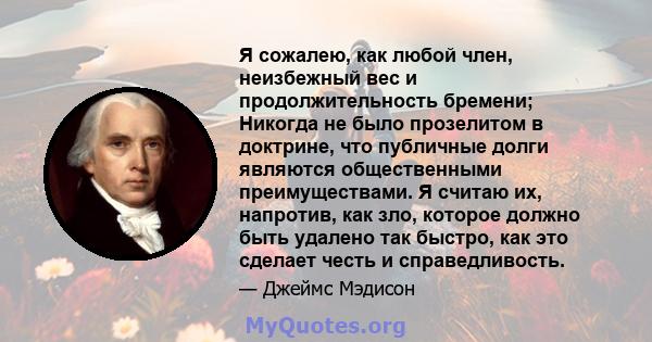 Я сожалею, как любой член, неизбежный вес и продолжительность бремени; Никогда не было прозелитом в доктрине, что публичные долги являются общественными преимуществами. Я считаю их, напротив, как зло, которое должно