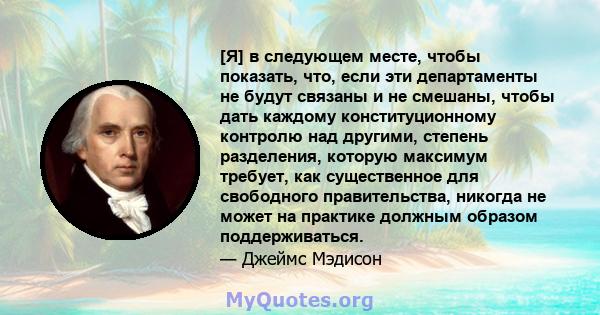 [Я] в следующем месте, чтобы показать, что, если эти департаменты не будут связаны и не смешаны, чтобы дать каждому конституционному контролю над другими, степень разделения, которую максимум требует, как существенное