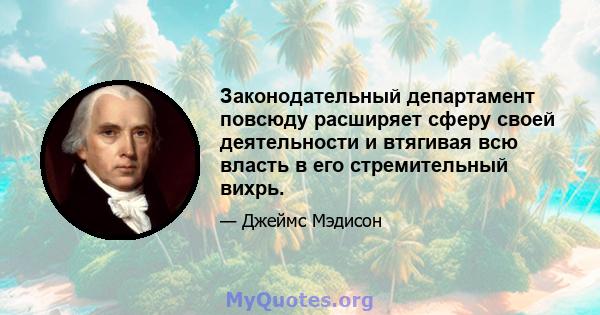 Законодательный департамент повсюду расширяет сферу своей деятельности и втягивая всю власть в его стремительный вихрь.