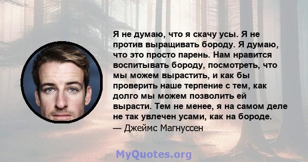 Я не думаю, что я скачу усы. Я не против выращивать бороду. Я думаю, что это просто парень. Нам нравится воспитывать бороду, посмотреть, что мы можем вырастить, и как бы проверить наше терпение с тем, как долго мы можем 