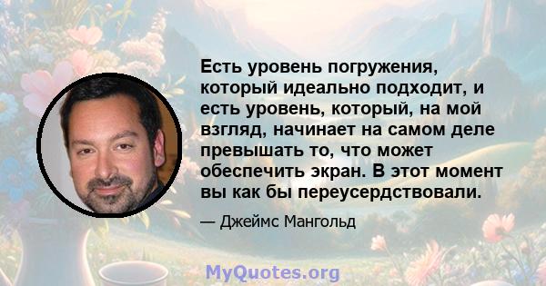 Есть уровень погружения, который идеально подходит, и есть уровень, который, на мой взгляд, начинает на самом деле превышать то, что может обеспечить экран. В этот момент вы как бы переусердствовали.