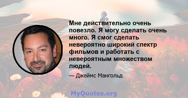 Мне действительно очень повезло. Я могу сделать очень много. Я смог сделать невероятно широкий спектр фильмов и работать с невероятным множеством людей.