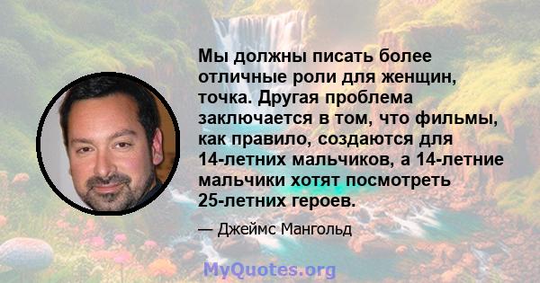 Мы должны писать более отличные роли для женщин, точка. Другая проблема заключается в том, что фильмы, как правило, создаются для 14-летних мальчиков, а 14-летние мальчики хотят посмотреть 25-летних героев.