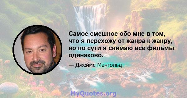 Самое смешное обо мне в том, что я перехожу от жанра к жанру, но по сути я снимаю все фильмы одинаково.