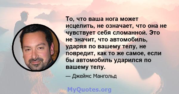 То, что ваша нога может исцелить, не означает, что она не чувствует себя сломанной. Это не значит, что автомобиль, ударяя по вашему телу, не повредит, как то же самое, если бы автомобиль ударился по вашему телу.