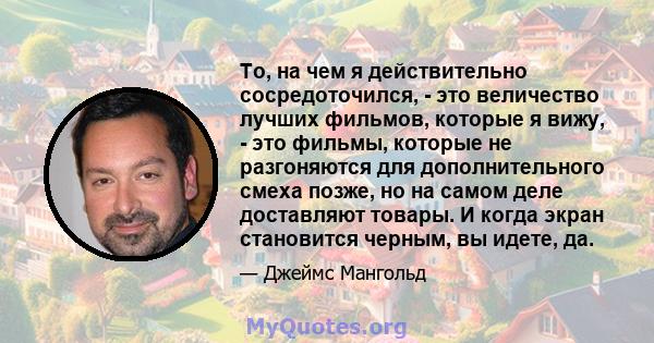 То, на чем я действительно сосредоточился, - это величество лучших фильмов, которые я вижу, - это фильмы, которые не разгоняются для дополнительного смеха позже, но на самом деле доставляют товары. И когда экран