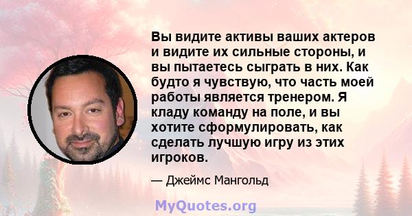 Вы видите активы ваших актеров и видите их сильные стороны, и вы пытаетесь сыграть в них. Как будто я чувствую, что часть моей работы является тренером. Я кладу команду на поле, и вы хотите сформулировать, как сделать