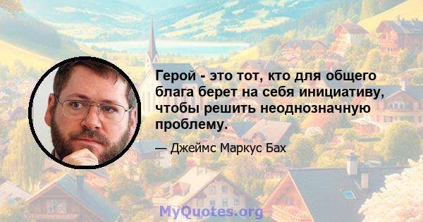 Герой - это тот, кто для общего блага берет на себя инициативу, чтобы решить неоднозначную проблему.