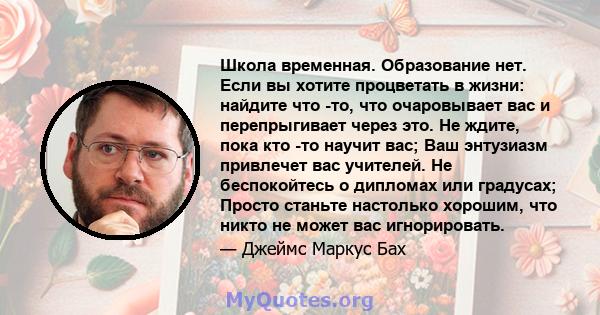 Школа временная. Образование нет. Если вы хотите процветать в жизни: найдите что -то, что очаровывает вас и перепрыгивает через это. Не ждите, пока кто -то научит вас; Ваш энтузиазм привлечет вас учителей. Не