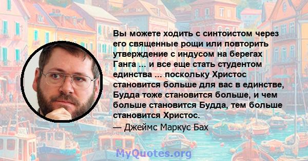 Вы можете ходить с синтоистом через его священные рощи или повторить утверждение с индусом на берегах Ганга ... и все еще стать студентом единства ... поскольку Христос становится больше для вас в единстве, Будда тоже