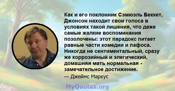 Как и его поклонник Сэмюэль Беккет, Джонсон находит свои голоса в условиях такой лишения, что даже самые жалкие воспоминания позолочены: этот парадокс питает равные части комедии и пафоса. Никогда не сентиментальный,