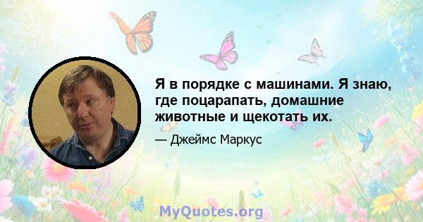 Я в порядке с машинами. Я знаю, где поцарапать, домашние животные и щекотать их.