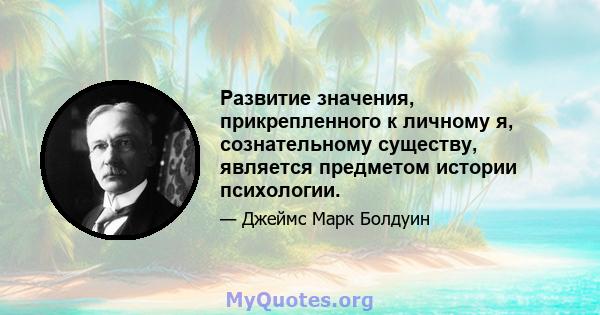 Развитие значения, прикрепленного к личному я, сознательному существу, является предметом истории психологии.