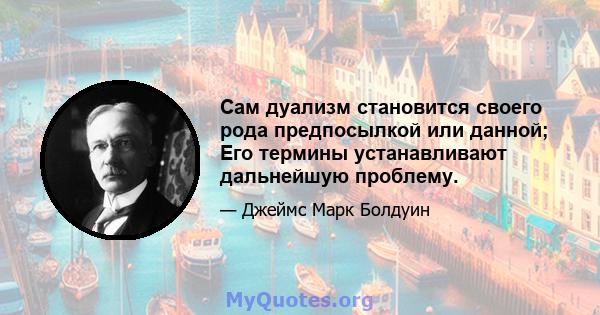 Сам дуализм становится своего рода предпосылкой или данной; Его термины устанавливают дальнейшую проблему.