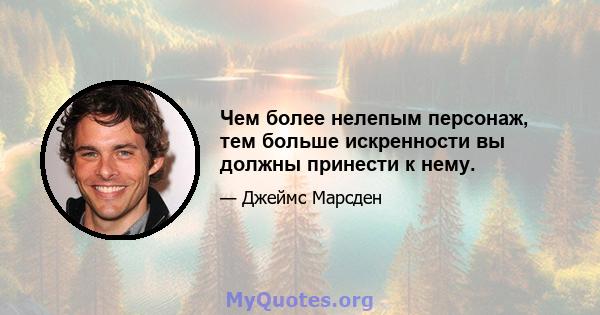 Чем более нелепым персонаж, тем больше искренности вы должны принести к нему.