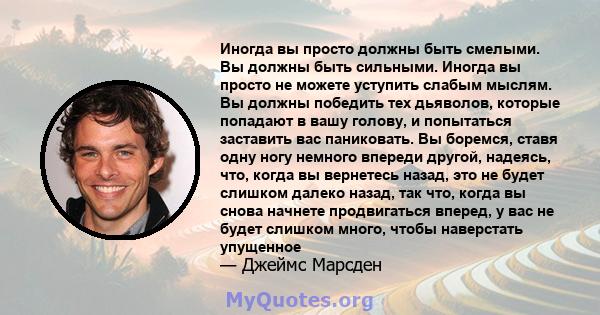 Иногда вы просто должны быть смелыми. Вы должны быть сильными. Иногда вы просто не можете уступить слабым мыслям. Вы должны победить тех дьяволов, которые попадают в вашу голову, и попытаться заставить вас паниковать.