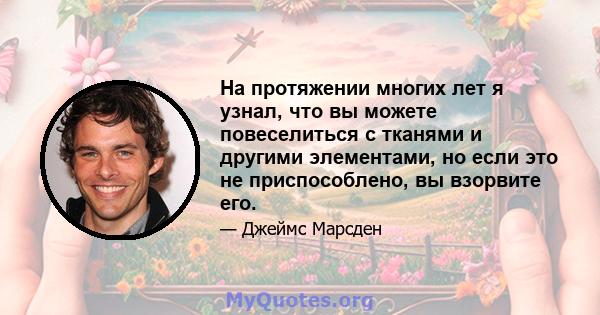 На протяжении многих лет я узнал, что вы можете повеселиться с тканями и другими элементами, но если это не приспособлено, вы взорвите его.