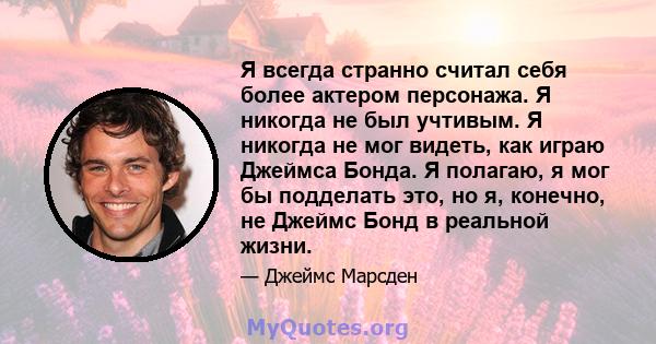 Я всегда странно считал себя более актером персонажа. Я никогда не был учтивым. Я никогда не мог видеть, как играю Джеймса Бонда. Я полагаю, я мог бы подделать это, но я, конечно, не Джеймс Бонд в реальной жизни.