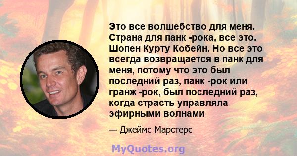 Это все волшебство для меня. Страна для панк -рока, все это. Шопен Курту Кобейн. Но все это всегда возвращается в панк для меня, потому что это был последний раз, панк -рок или гранж -рок, был последний раз, когда