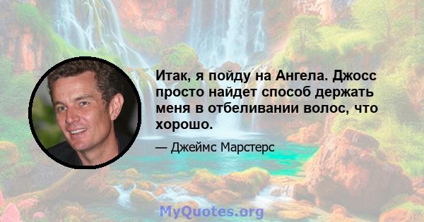 Итак, я пойду на Ангела. Джосс просто найдет способ держать меня в отбеливании волос, что хорошо.