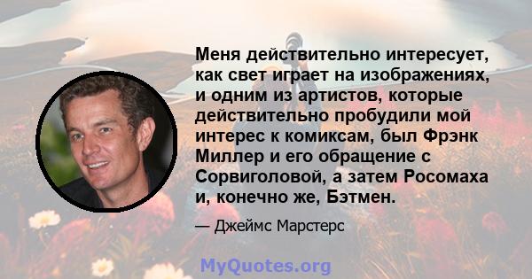 Меня действительно интересует, как свет играет на изображениях, и одним из артистов, которые действительно пробудили мой интерес к комиксам, был Фрэнк Миллер и его обращение с Сорвиголовой, а затем Росомаха и, конечно