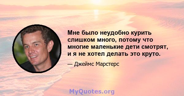 Мне было неудобно курить слишком много, потому что многие маленькие дети смотрят, и я не хотел делать это круто.