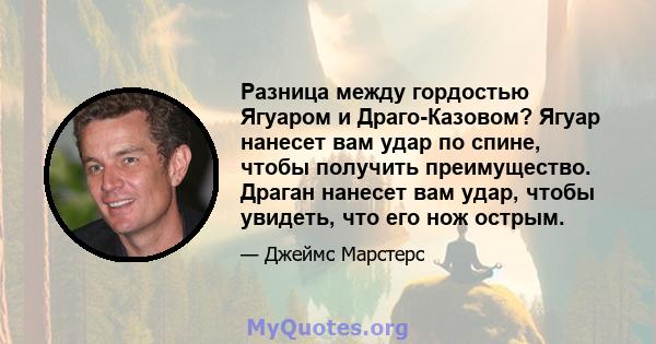 Разница между гордостью Ягуаром и Драго-Казовом? Ягуар нанесет вам удар по спине, чтобы получить преимущество. Драган нанесет вам удар, чтобы увидеть, что его нож острым.