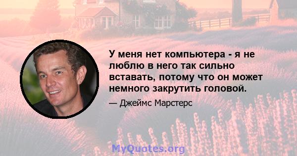 У меня нет компьютера - я не люблю в него так сильно вставать, потому что он может немного закрутить головой.