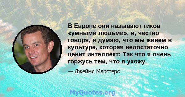 В Европе они называют гиков «умными людьми», и, честно говоря, я думаю, что мы живем в культуре, которая недостаточно ценит интеллект; Так что я очень горжусь тем, что я ухожу.