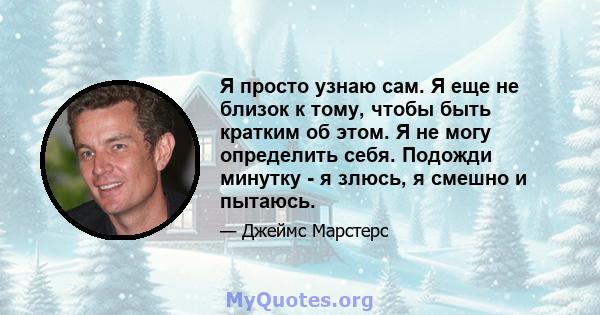 Я просто узнаю сам. Я еще не близок к тому, чтобы быть кратким об этом. Я не могу определить себя. Подожди минутку - я злюсь, я смешно и пытаюсь.