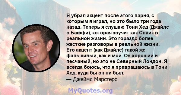 Я убрал акцент после этого парня, с которым я играл, но это было три года назад. Теперь я слушаю Тони Хед (Джайлс в Баффи), которая звучит как Спайк в реальной жизни. Это гораздо более жесткие разговоры в реальной