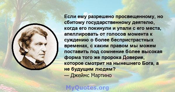 Если ему разрешено просвещенному, но сбитому государственному деятелю, когда его покинули и упали с его места, апеллировать от голосов момента к суждению о более беспристрастных временах, с каким правом мы можем