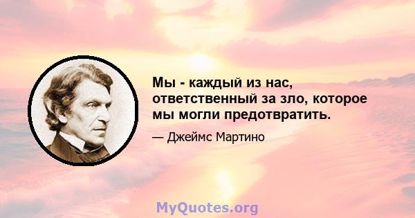 Мы - каждый из нас, ответственный за зло, которое мы могли предотвратить.