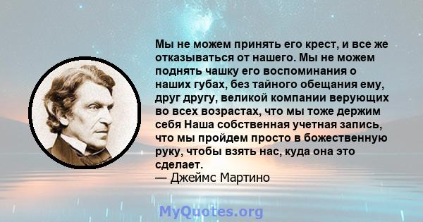 Мы не можем принять его крест, и все же отказываться от нашего. Мы не можем поднять чашку его воспоминания о наших губах, без тайного обещания ему, друг другу, великой компании верующих во всех возрастах, что мы тоже