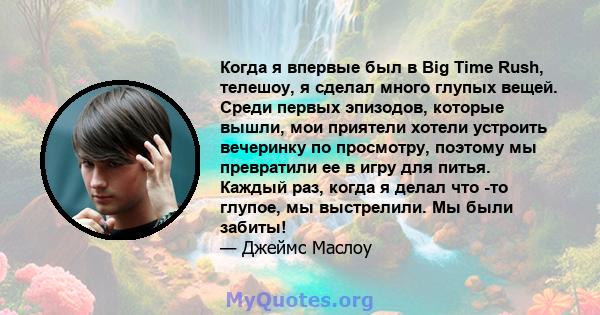 Когда я впервые был в Big Time Rush, телешоу, я сделал много глупых вещей. Среди первых эпизодов, которые вышли, мои приятели хотели устроить вечеринку по просмотру, поэтому мы превратили ее в игру для питья. Каждый