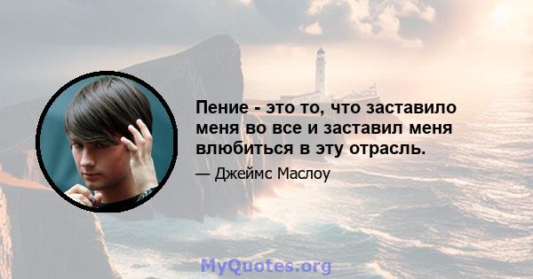 Пение - это то, что заставило меня во все и заставил меня влюбиться в эту отрасль.