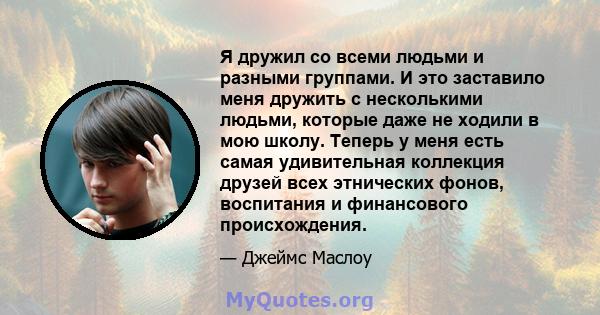 Я дружил со всеми людьми и разными группами. И это заставило меня дружить с несколькими людьми, которые даже не ходили в мою школу. Теперь у меня есть самая удивительная коллекция друзей всех этнических фонов,