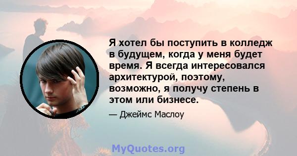 Я хотел бы поступить в колледж в будущем, когда у меня будет время. Я всегда интересовался архитектурой, поэтому, возможно, я получу степень в этом или бизнесе.