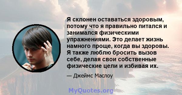 Я склонен оставаться здоровым, потому что я правильно питался и занимался физическими упражнениями. Это делает жизнь намного проще, когда вы здоровы. Я также люблю бросить вызов себе, делая свои собственные физические