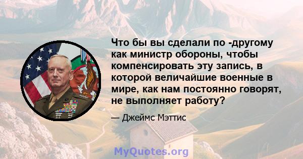 Что бы вы сделали по -другому как министр обороны, чтобы компенсировать эту запись, в которой величайшие военные в мире, как нам постоянно говорят, не выполняет работу?