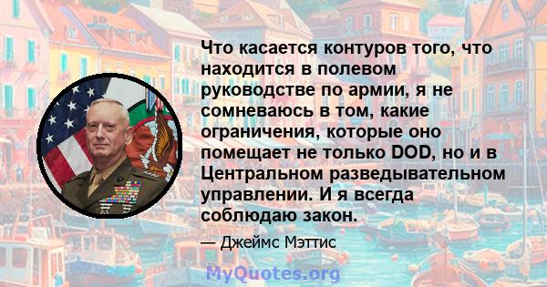 Что касается контуров того, что находится в полевом руководстве по армии, я не сомневаюсь в том, какие ограничения, которые оно помещает не только DOD, но и в Центральном разведывательном управлении. И я всегда соблюдаю 