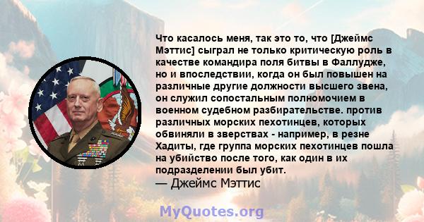 Что касалось меня, так это то, что [Джеймс Мэттис] сыграл не только критическую роль в качестве командира поля битвы в Фаллудже, но и впоследствии, когда он был повышен на различные другие должности высшего звена, он