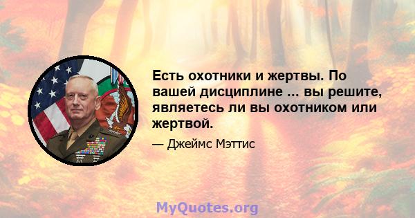 Есть охотники и жертвы. По вашей дисциплине ... вы решите, являетесь ли вы охотником или жертвой.