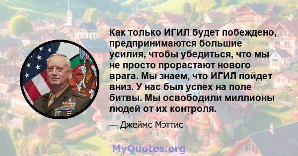 Как только ИГИЛ будет побеждено, предпринимаются большие усилия, чтобы убедиться, что мы не просто прорастают нового врага. Мы знаем, что ИГИЛ пойдет вниз. У нас был успех на поле битвы. Мы освободили миллионы людей от