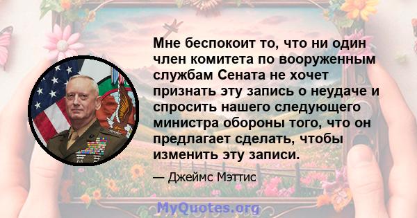 Мне беспокоит то, что ни один член комитета по вооруженным службам Сената не хочет признать эту запись о неудаче и спросить нашего следующего министра обороны того, что он предлагает сделать, чтобы изменить эту записи.