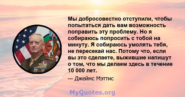 Мы добросовестно отступили, чтобы попытаться дать вам возможность поправить эту проблему. Но я собираюсь попросить с тобой на минуту. Я собираюсь умолять тебя, не пересекай нас. Потому что, если вы это сделаете,