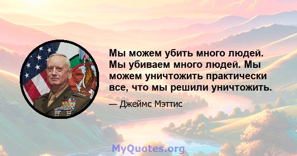 Мы можем убить много людей. Мы убиваем много людей. Мы можем уничтожить практически все, что мы решили уничтожить.