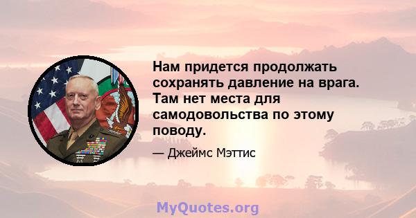 Нам придется продолжать сохранять давление на врага. Там нет места для самодовольства по этому поводу.