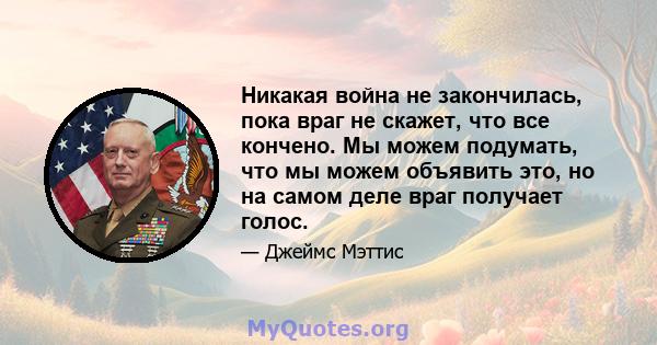 Никакая война не закончилась, пока враг не скажет, что все кончено. Мы можем подумать, что мы можем объявить это, но на самом деле враг получает голос.