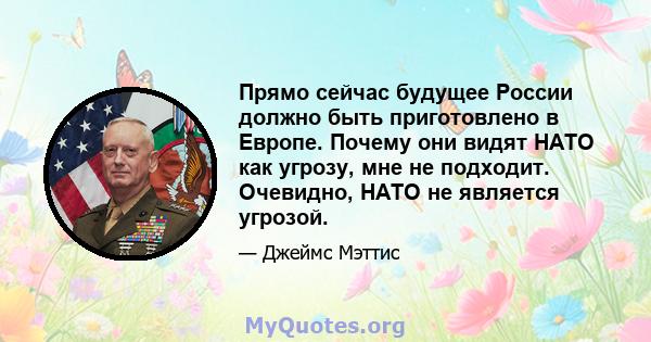 Прямо сейчас будущее России должно быть приготовлено в Европе. Почему они видят НАТО как угрозу, мне не подходит. Очевидно, НАТО не является угрозой.